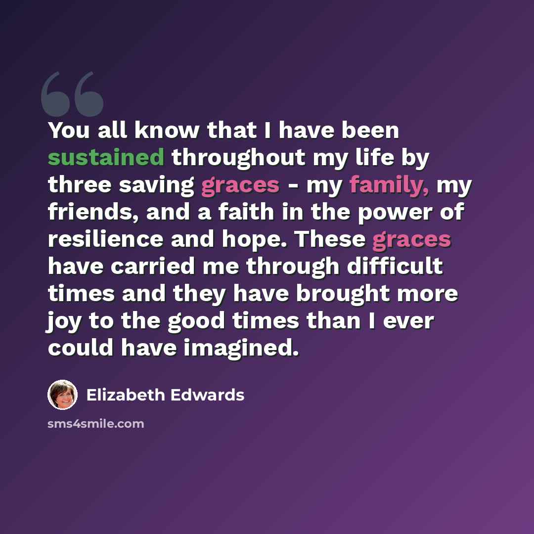 “You all know that I have been sustained throughout my life by three saving graces - my family, my friends, and a faith in the power of resilience and hope. These graces have carried me through difficult times and they have brought more joy to the good times than I ever could have imagined.” quote by Elizabeth Edwards