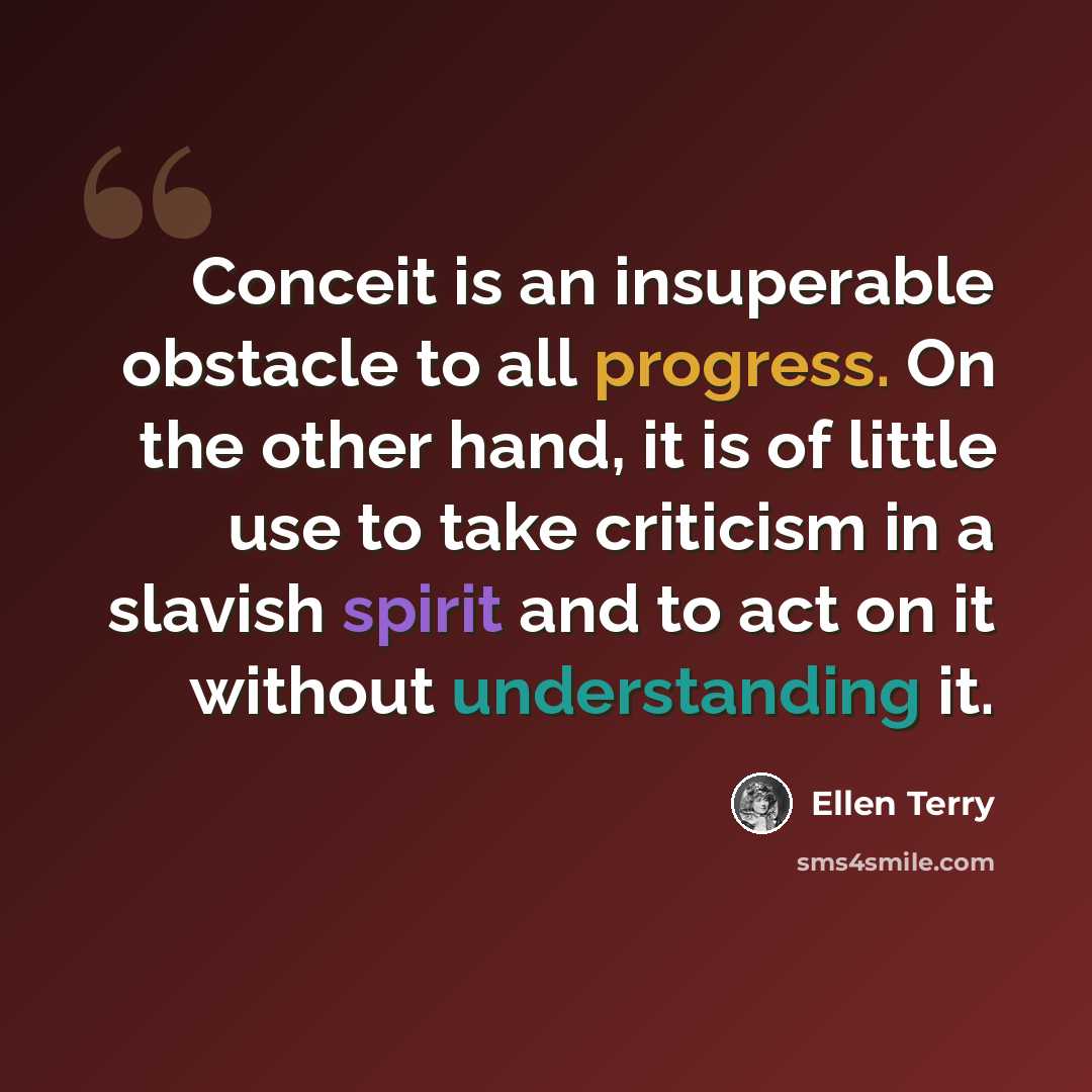 “Conceit is an insuperable obstacle to all progress. On the other hand, it is of little use to take criticism in a slavish spirit and to act on it without understanding it.” quote by Ellen Terry
