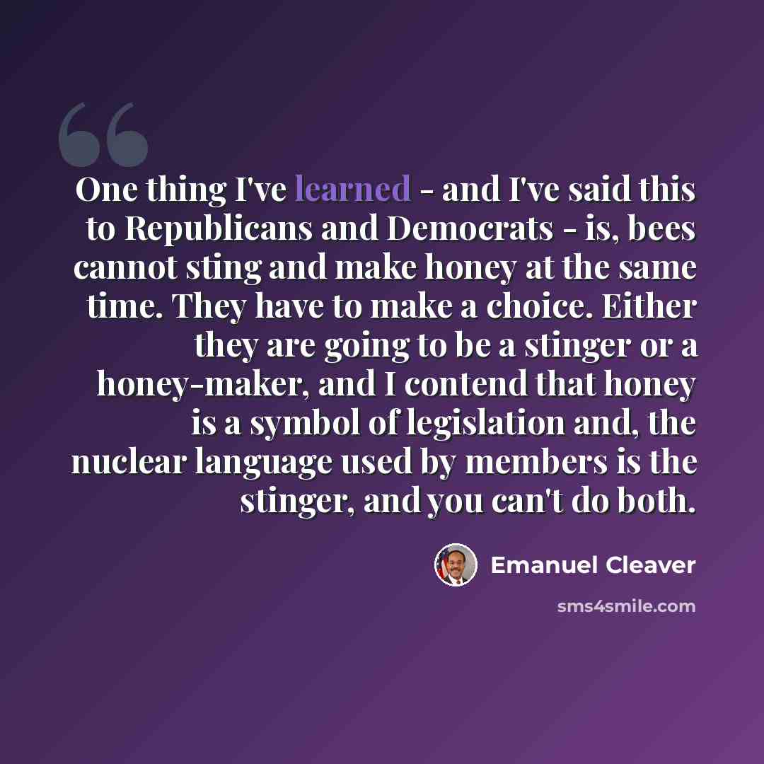 “One thing I've learned - and I've said this to Republicans and Democrats - is, bees cannot sting and make honey at the same time. They have to make a choice. Either they are going to be a stinger or a honey-maker, and I contend that honey is a symbol of legislation and, the nuclear language used…” quote by Emanuel Cleaver