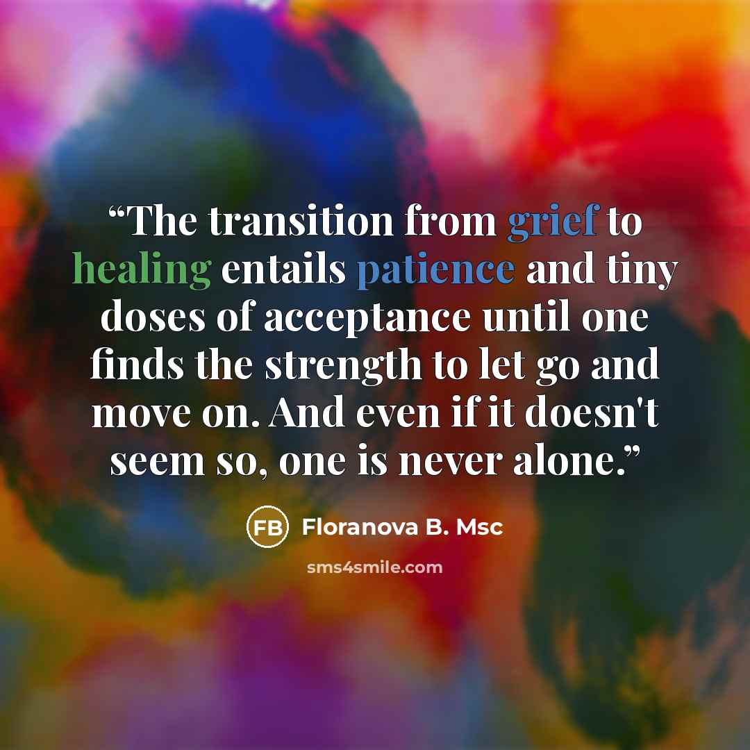 “The transition from grief to healing entails patience and tiny doses of acceptance until one finds the strength to let go and move on. And even if it doesn't seem so, one is never alone.” quote by Floranova B. Msc