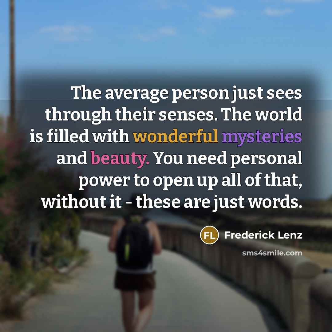 “The average person just sees through their senses. The world is filled with wonderful mysteries and beauty. You need personal power to open up all of that, without it - these are just words.” quote by Frederick Lenz