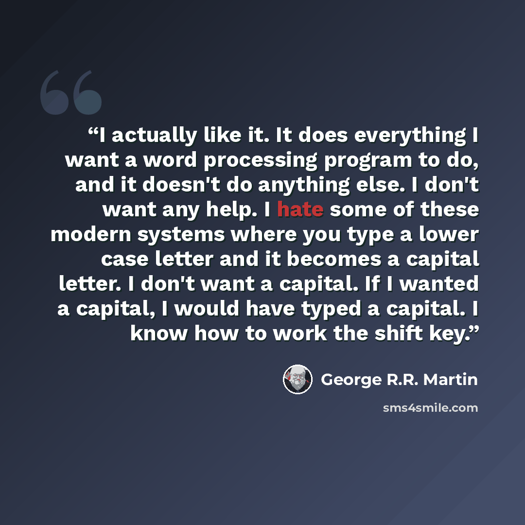 “I actually like it. It does everything I want a word processing program to do, and it doesn't do anything else. I don't want any help. I hate some of these modern systems where you type a lower case letter and it becomes a capital letter. I don't want a capital. If I wanted a capital, I would have…” quote by George R.R. Martin