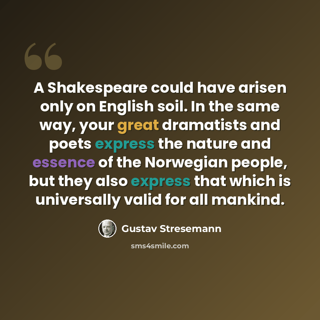 “A Shakespeare could have arisen only on English soil. In the same way, your great dramatists and poets express the nature and essence of the Norwegian people, but they also express that which is universally valid for all mankind.” quote by Gustav Stresemann