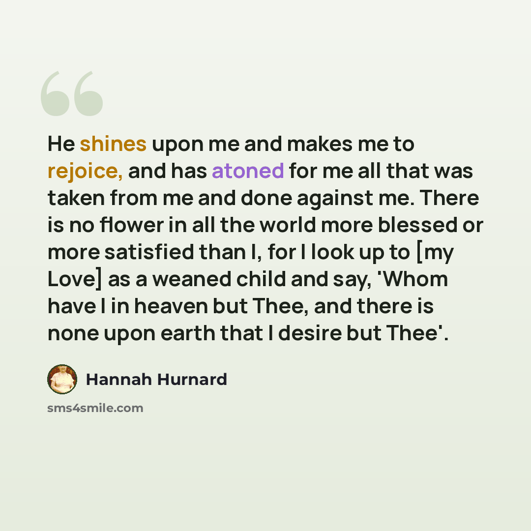 “He shines upon me and makes me to rejoice, and has atoned for me all that was taken from me and done against me. There is no flower in all the world more blessed or more satisfied than I, for I look up to [my Love] as a weaned child and say, 'Whom have I in heaven but Thee, and there is none upon…” quote by Hannah Hurnard