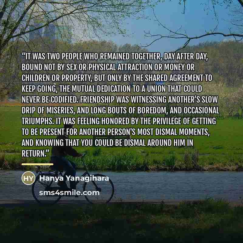 “It was two people who remained together, day after day, bound not by sex or physical attraction or money or children or property, but only by the shared agreement to keep going, the mutual dedication to a union that could never be codified. Friendship was witnessing another's slow drip of…” quote by Hanya Yanagihara