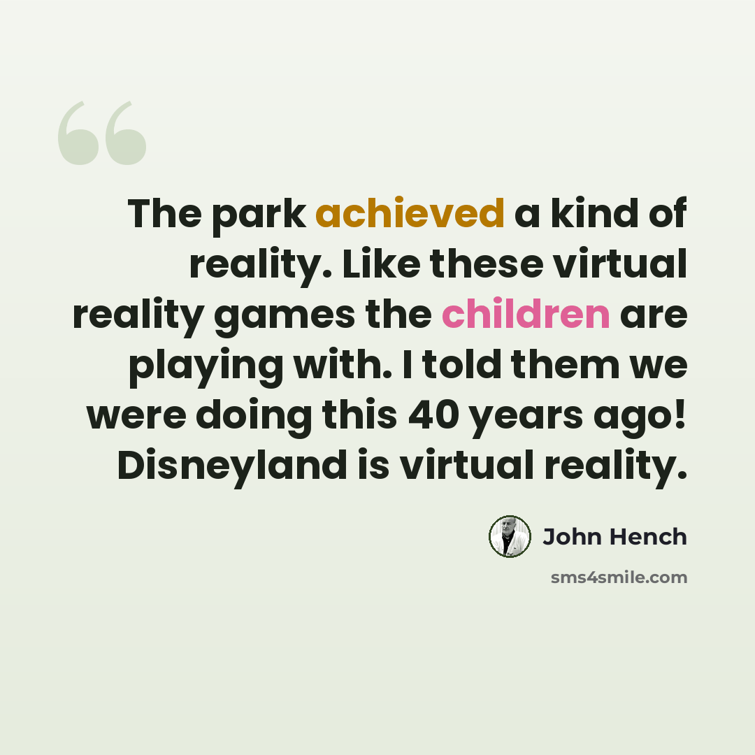 “The park achieved a kind of reality. Like these virtual reality games the children are playing with. I told them we were doing this 40 years ago! Disneyland is virtual reality.” quote by John Hench