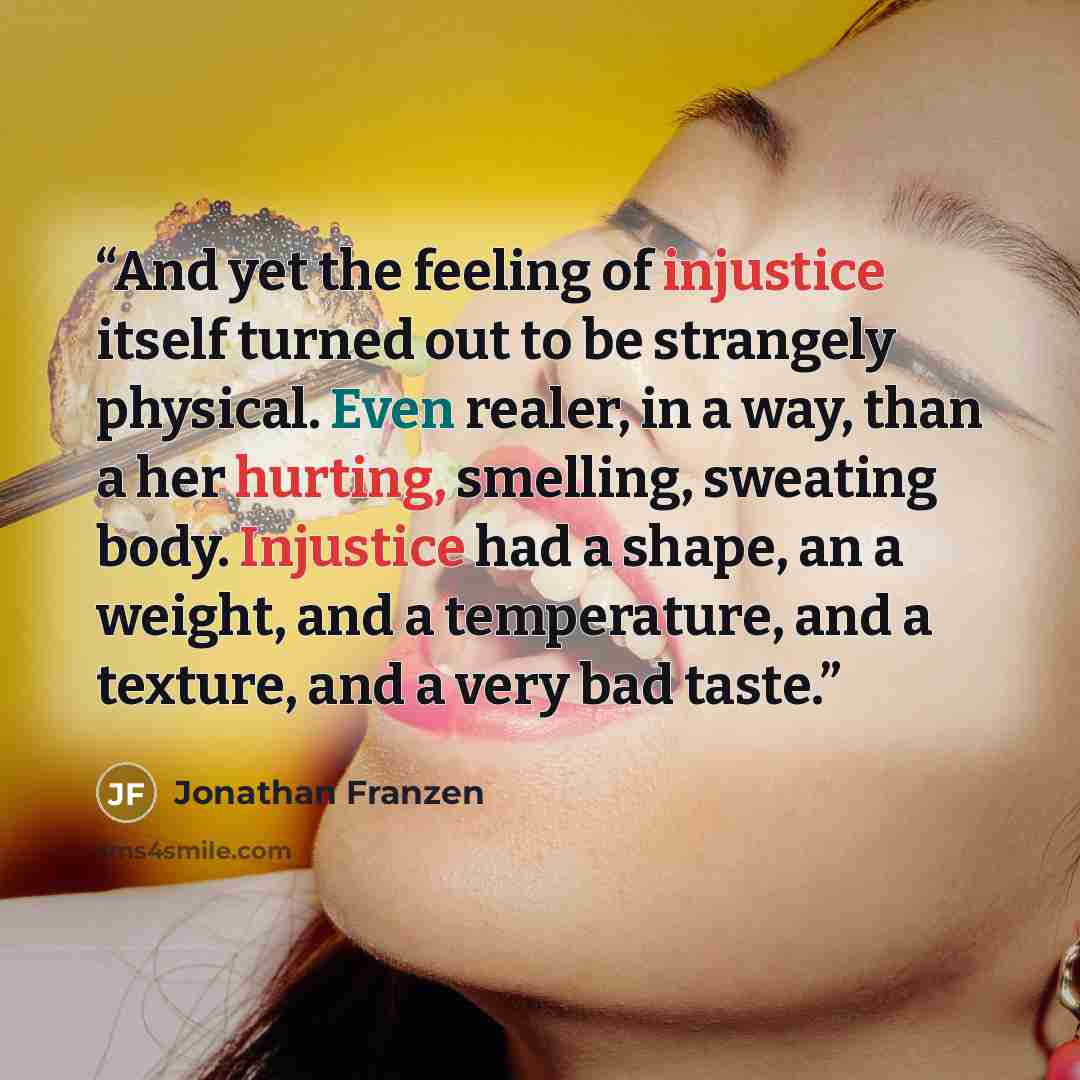 “And yet the feeling of injustice itself turned out to be strangely physical. Even realer, in a way, than a her hurting, smelling, sweating body. Injustice had a shape, an a weight, and a temperature, and a texture, and a very bad taste.” quote by Jonathan Franzen