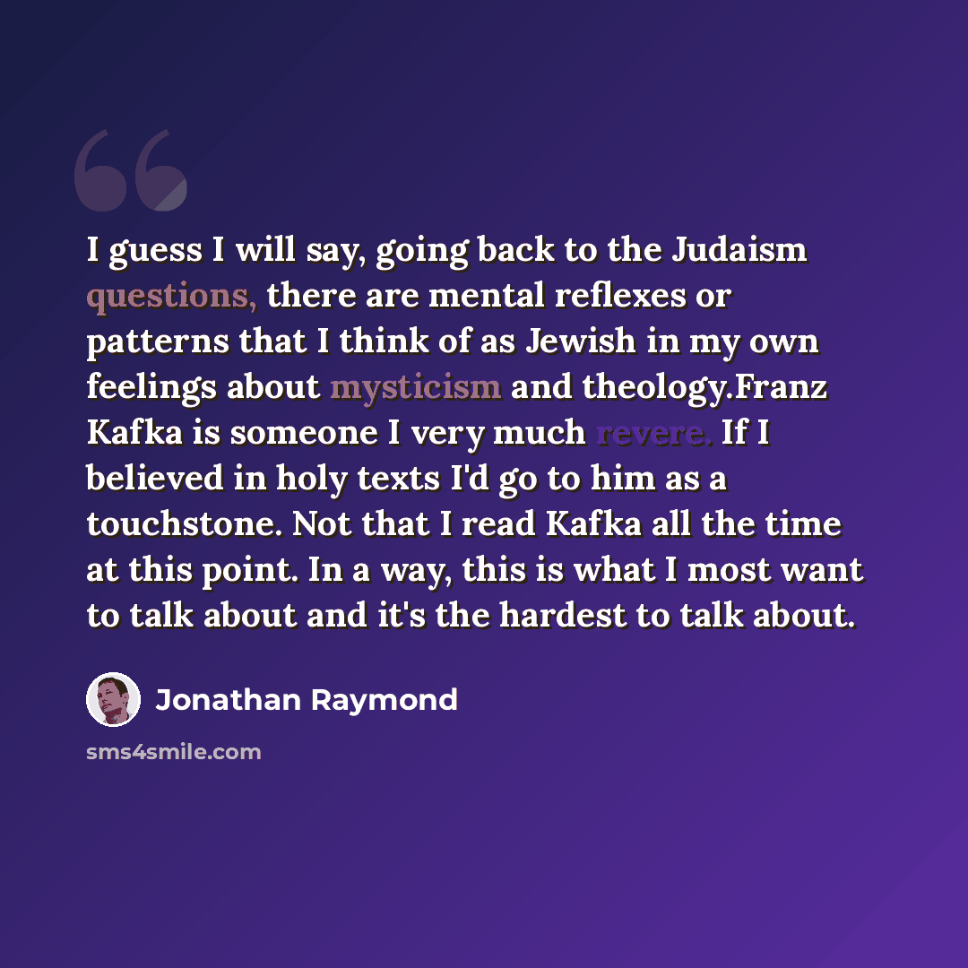 “I guess I will say, going back to the Judaism questions, there are mental reflexes or patterns that I think of as Jewish in my own feelings about mysticism and theology.Franz Kafka is someone I very much revere. If I believed in holy texts I'd go to him as a touchstone. Not that I read Kafka all…” quote by Jonathan Raymond