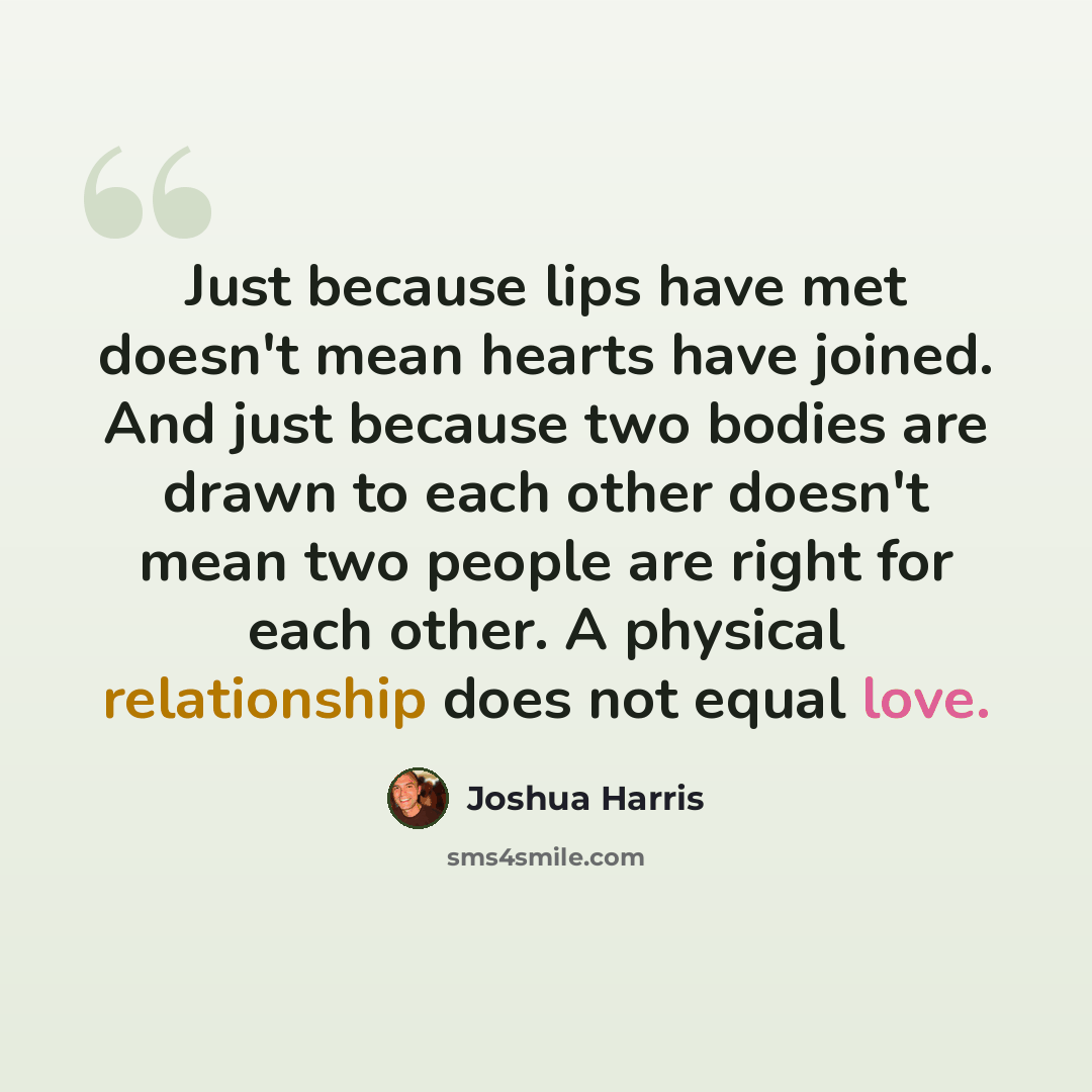 “Just because lips have met doesn't mean hearts have joined. And just because two bodies are drawn to each other doesn't mean two people are right for each other. A physical relationship does not equal love.” quote by Joshua Harris