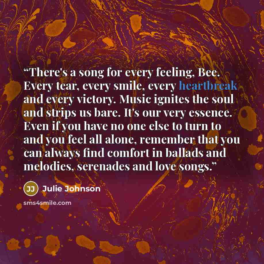 “There's a song for every feeling, Bee. Every tear, every smile, every heartbreak and every victory. Music ignites the soul and strips us bare. It's our very essence. Even if you have no one else to turn to and you feel all alone, remember that you can always find comfort in ballads and melodies…” quote by Julie Johnson