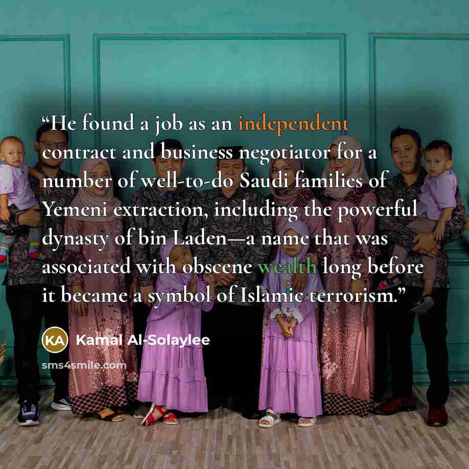 “He found a job as an independent contract and business negotiator for a number of well-to-do Saudi families of Yemeni extraction, including the powerful dynasty of bin Laden—a name that was associated with obscene wealth long before it became a symbol of Islamic terrorism.” quote by Kamal Al-Solaylee