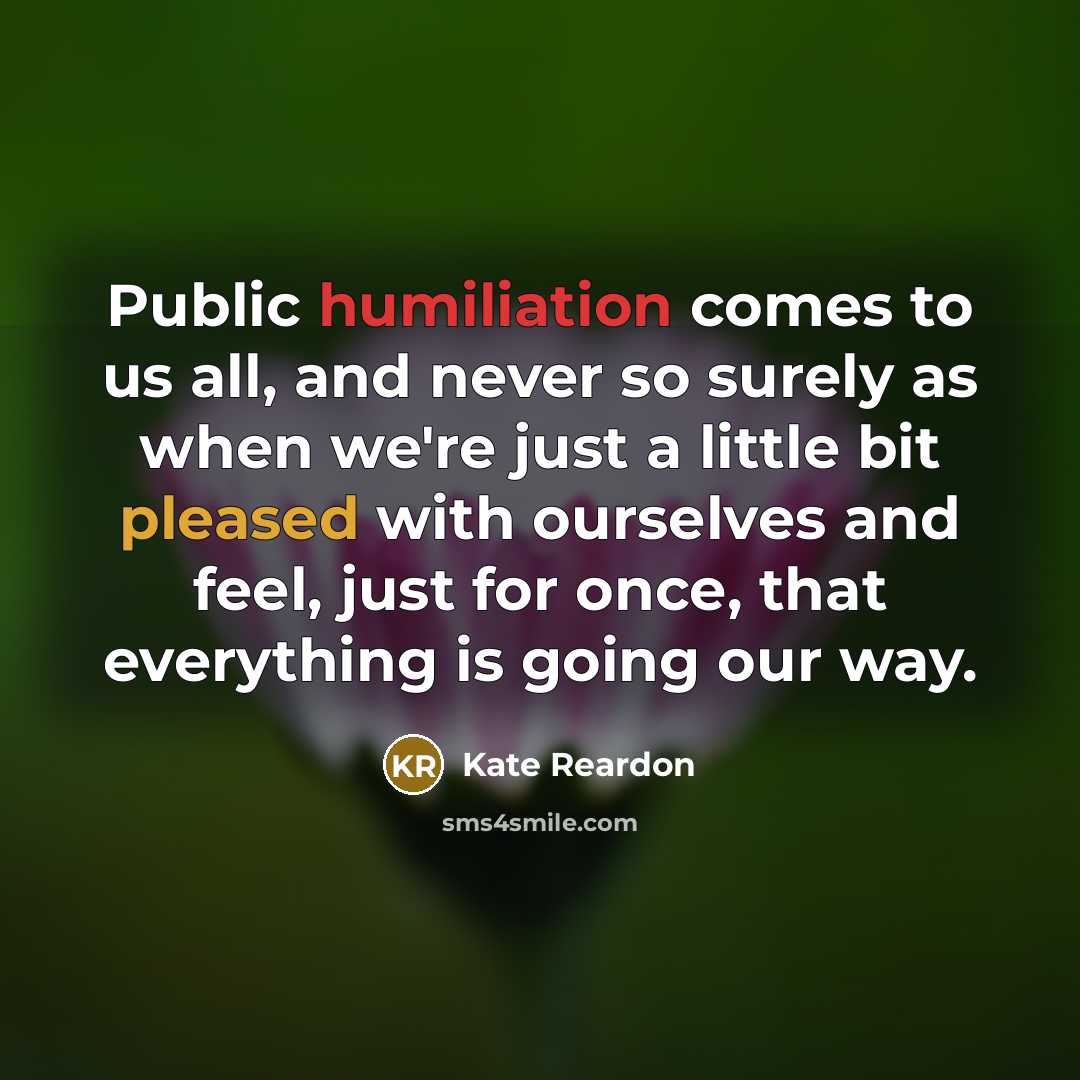 “Public humiliation comes to us all, and never so surely as when we're just a little bit pleased with ourselves and feel, just for once, that everything is going our way.” quote by Kate Reardon