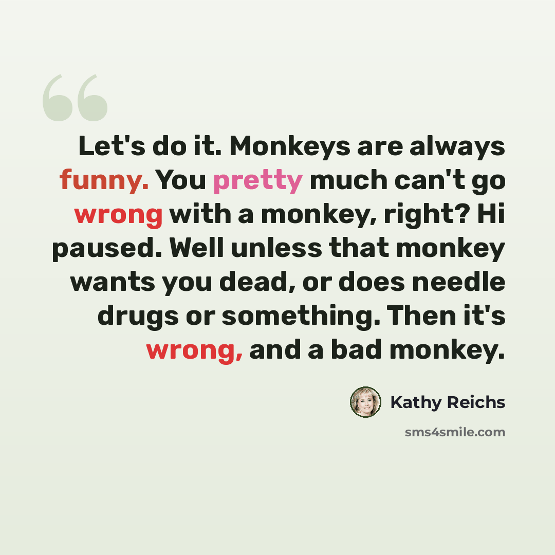 “Let's do it. Monkeys are always funny. You pretty much can't go wrong with a monkey, right? Hi paused. Well unless that monkey wants you dead, or does needle drugs or something. Then it's wrong, and a bad monkey.” quote by Kathy Reichs