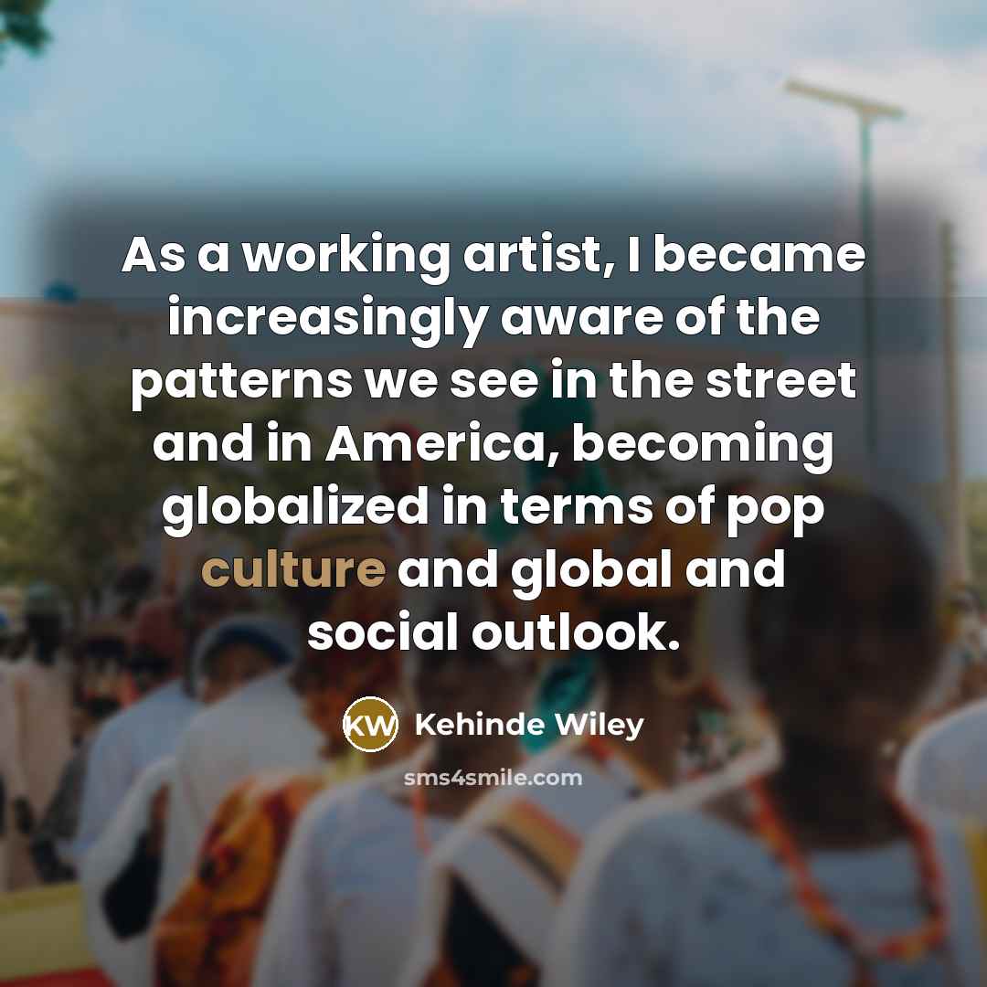 “As a working artist, I became increasingly aware of the patterns we see in the street and in America, becoming globalized in terms of pop culture and global and social outlook.” quote by Kehinde Wiley