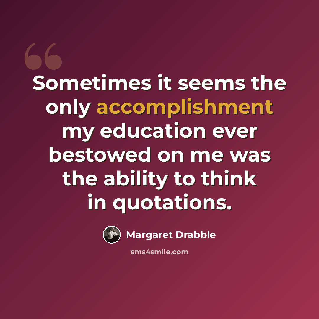 “Sometimes it seems the only accomplishment my education ever bestowed on me was the ability to think in quotations.” quote by Margaret Drabble