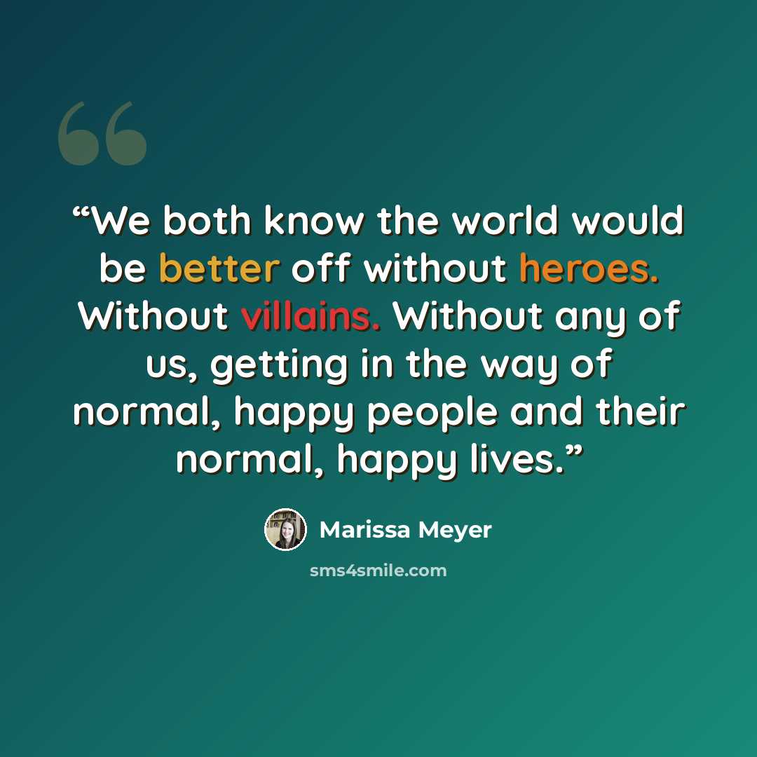 “We both know the world would be better off without heroes. Without villains. Without any of us, getting in the way of normal, happy people and their normal, happy lives.” quote by Marissa Meyer