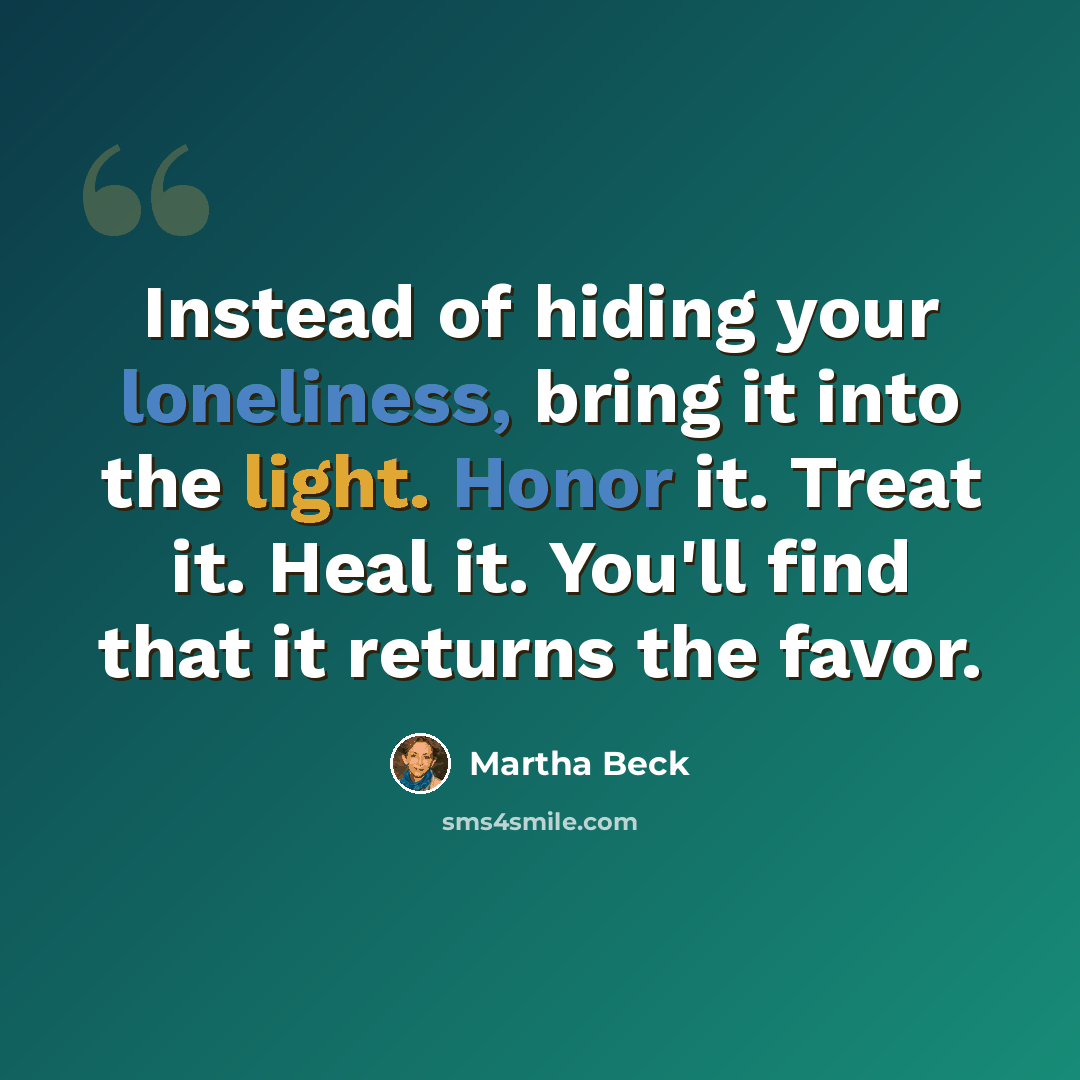 “Instead of hiding your loneliness, bring it into the light. Honor it. Treat it. Heal it. You'll find that it returns the favor.” quote by Martha Beck