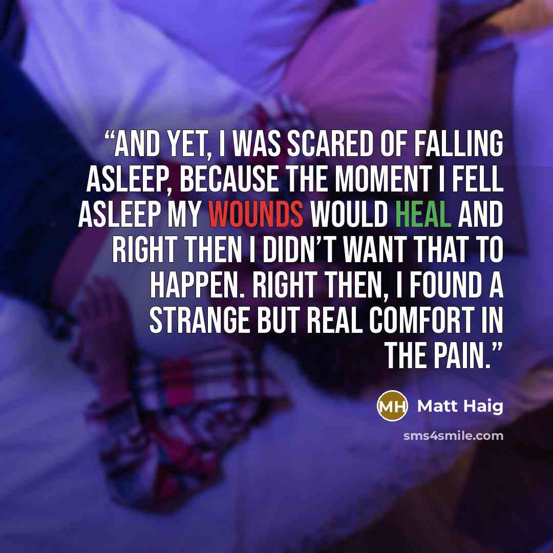 “And yet, I was scared of falling asleep, because the moment I fell asleep my wounds would heal and right then I didn’t want that to happen. Right then, I found a strange but real comfort in the pain.” quote by Matt Haig