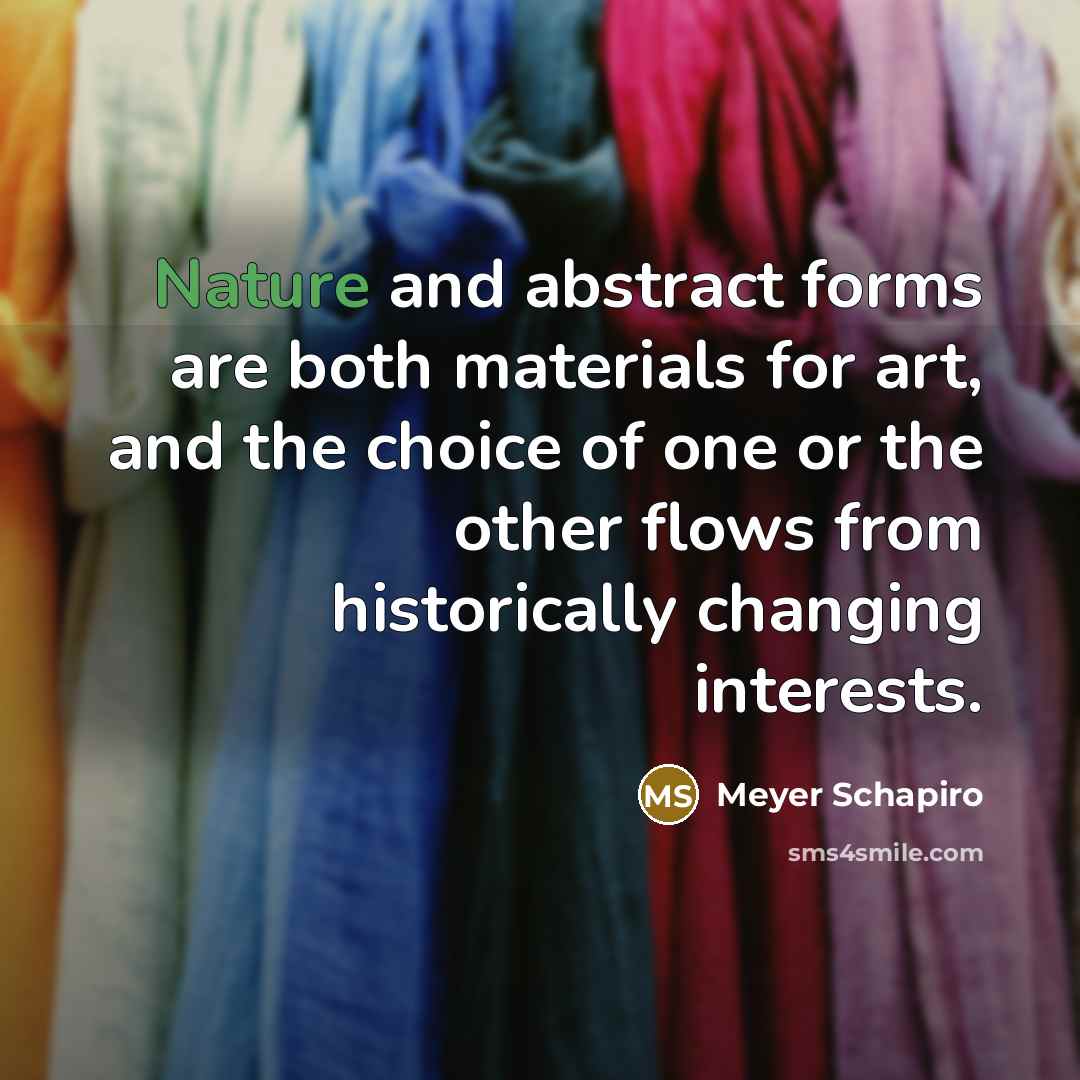 “Nature and abstract forms are both materials for art, and the choice of one or the other flows from historically changing interests.” quote by Meyer Schapiro