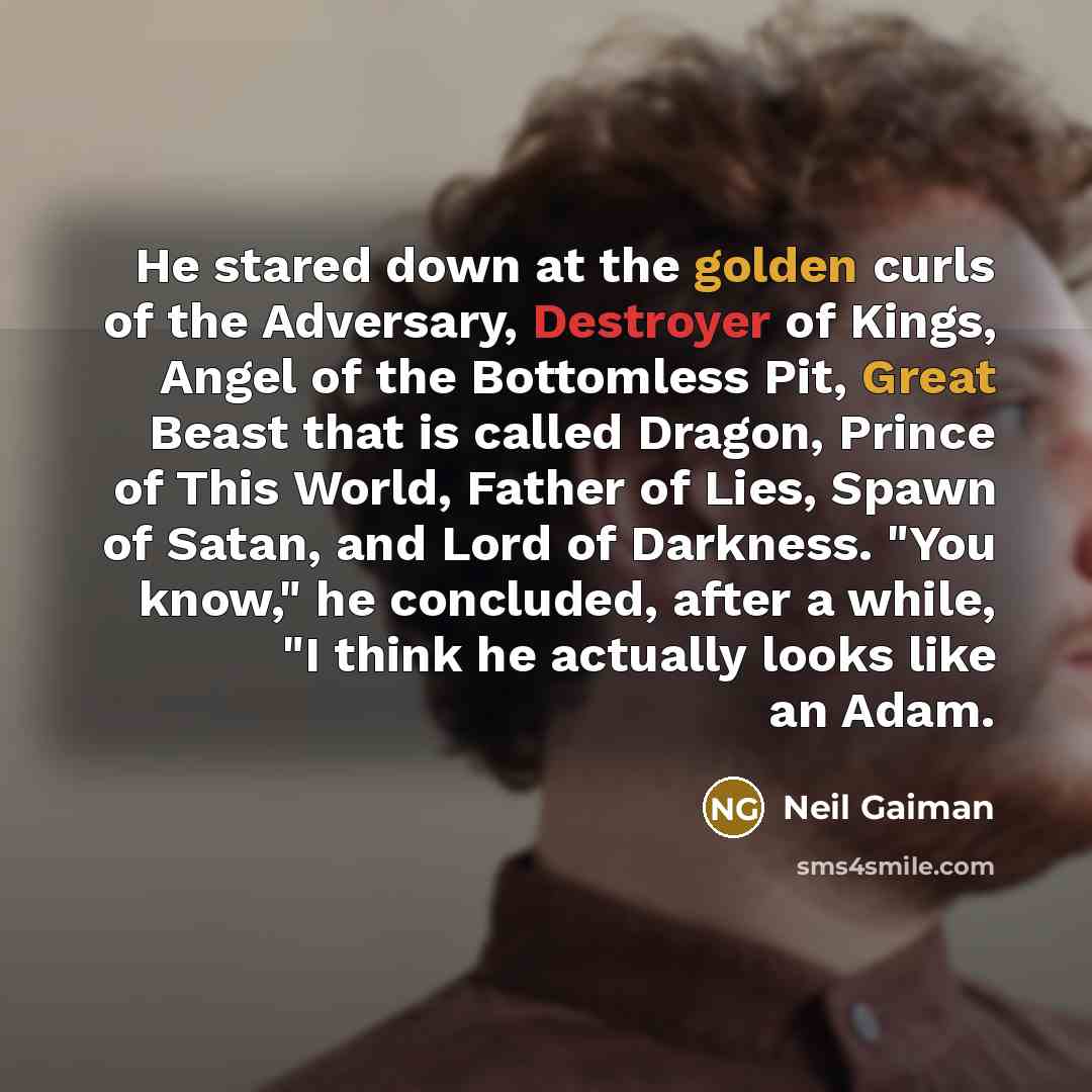 “He stared down at the golden curls of the Adversary, Destroyer of Kings, Angel of the Bottomless Pit, Great Beast that is called Dragon, Prince of This World, Father of Lies, Spawn of Satan, and Lord of Darkness. "You know," he concluded, after a while, "I think he actually looks like an Adam.” quote by Neil Gaiman