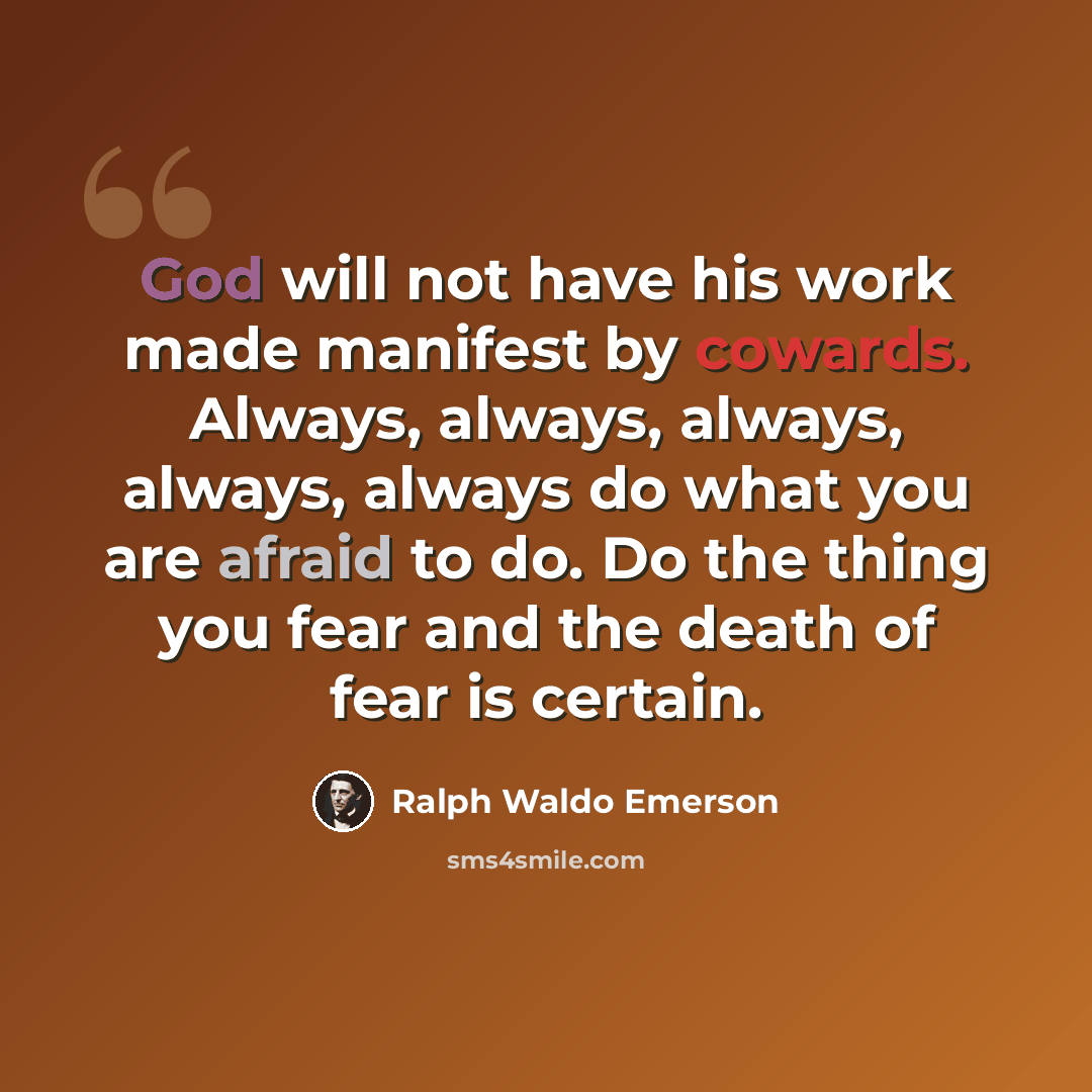 “God will not have his work made manifest by cowards. Always, always, always, always, always do what you are afraid to do. Do the thing you fear and the death of fear is certain.” quote by Ralph Waldo Emerson