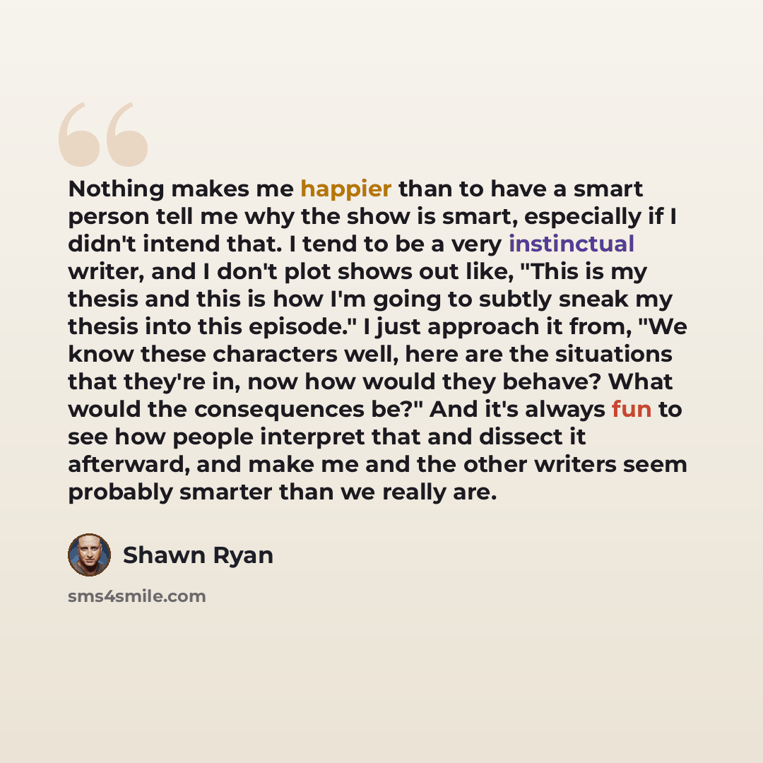 “Nothing makes me happier than to have a smart person tell me why the show is smart, especially if I didn't intend that. I tend to be a very instinctual writer, and I don't plot shows out like, "This is my thesis and this is how I'm going to subtly sneak my thesis into this episode." I just…” quote by Shawn Ryan