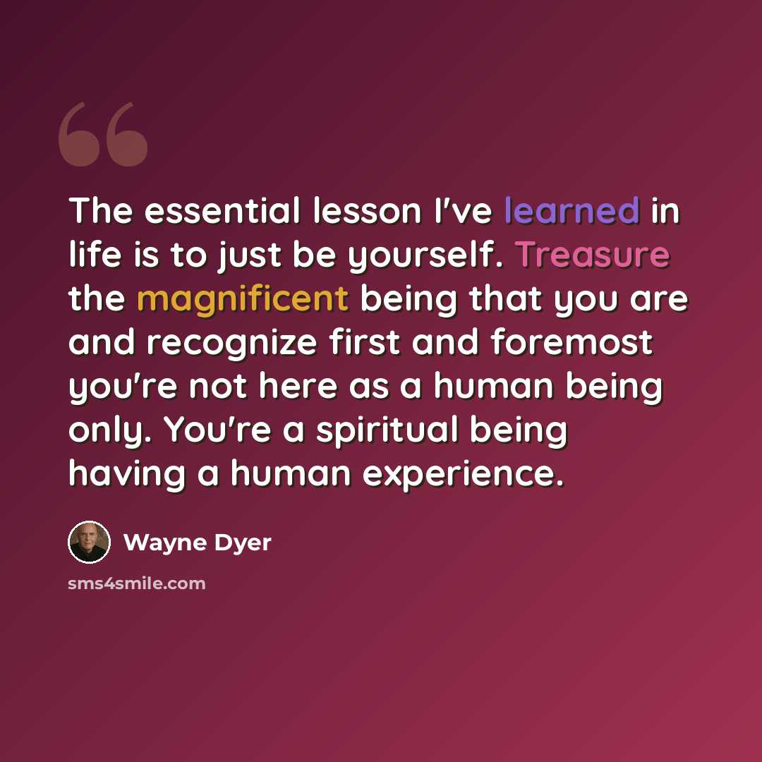 “The essential lesson I've learned in life is to just be yourself. Treasure the magnificent being that you are and recognize first and foremost you're not here as a human being only. You're a spiritual being having a human experience.” quote by Wayne Dyer