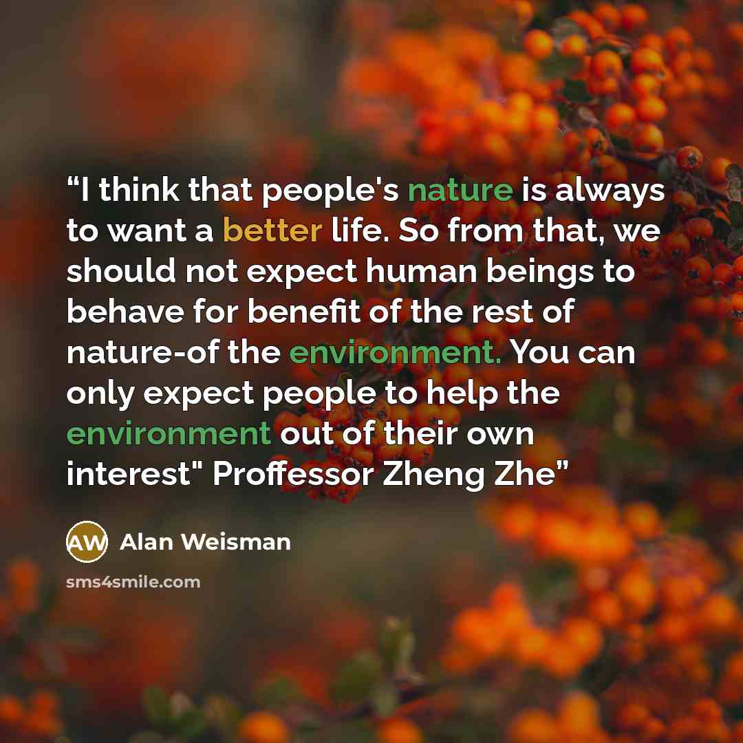 “I think that people's nature is always to want a better life. So from that, we should not expect human beings to behave for benefit of the rest of nature-of the environment. You can only expect people to help the environment out of their own interest" Proffessor Zheng Zhe” quote by Alan Weisman