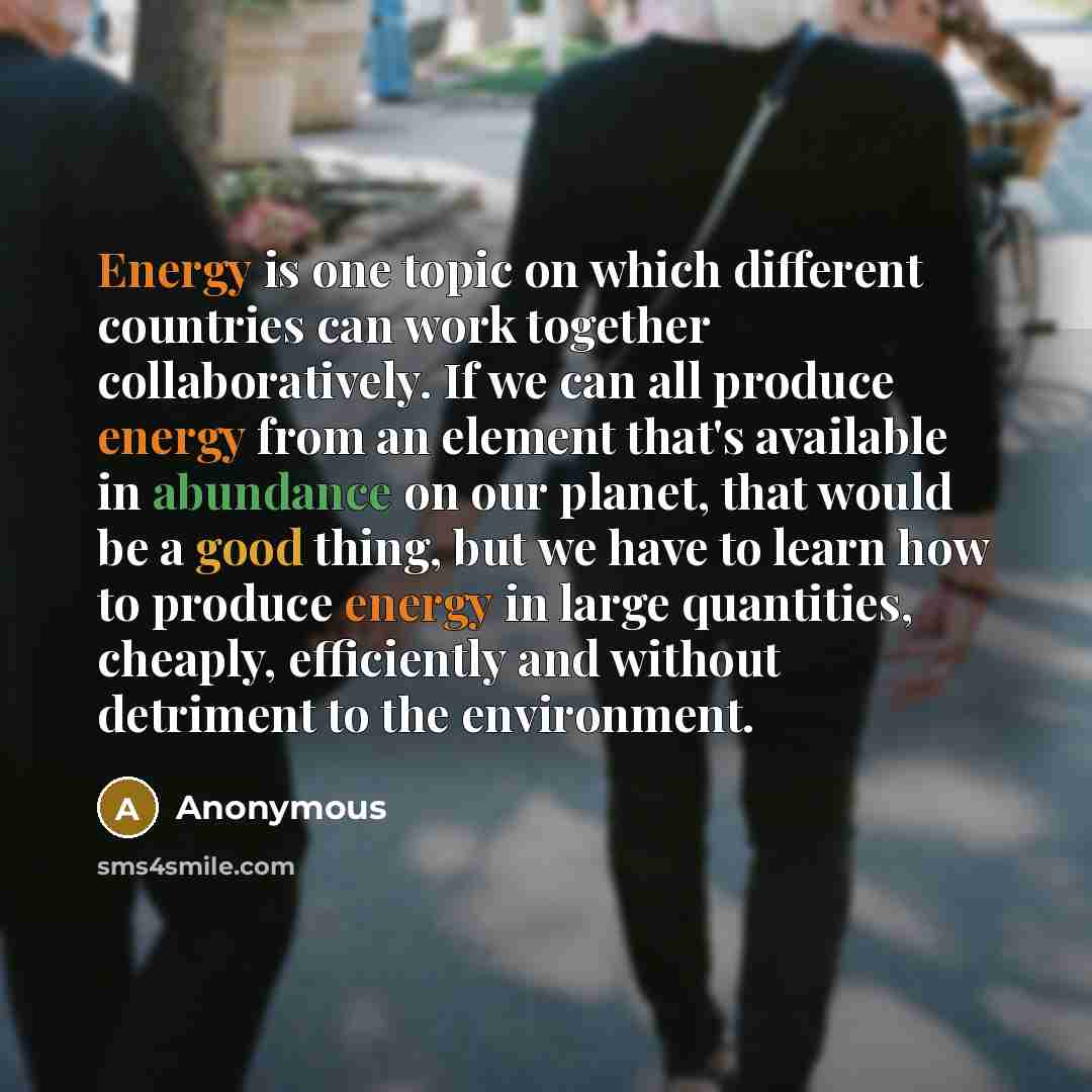 “Energy is one topic on which different countries can work together collaboratively. If we can all produce energy from an element that's available in abundance on our planet, that would be a good thing, but we have to learn how to produce energy in large quantities, cheaply, efficiently and without…” quote by Anonymous