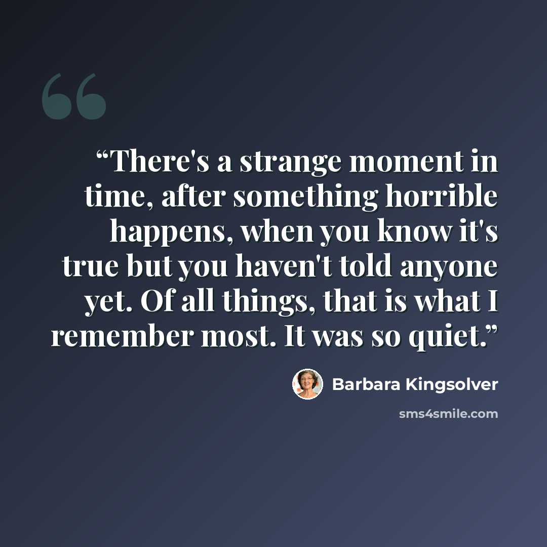 “There's a strange moment in time, after something horrible happens, when you know it's true but you haven't told anyone yet. Of all things, that is what I remember most. It was so quiet.” quote by Barbara Kingsolver