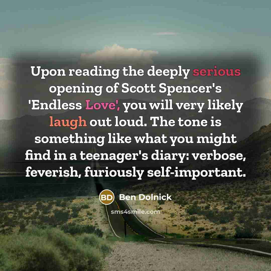 “Upon reading the deeply serious opening of Scott Spencer's 'Endless Love', you will very likely laugh out loud. The tone is something like what you might find in a teenager's diary: verbose, feverish, furiously self-important.” quote by Ben Dolnick