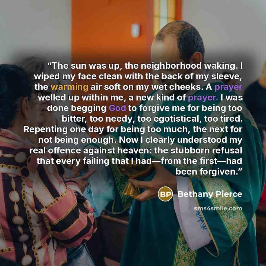 “The sun was up, the neighborhood waking. I wiped my face clean with the back of my sleeve, the warming air soft on my wet cheeks. A prayer welled up within me, a new kind of prayer. I was done begging God to forgive me for being too bitter, too needy, too egotistical, too tired. Repenting one day…” quote by Bethany Pierce