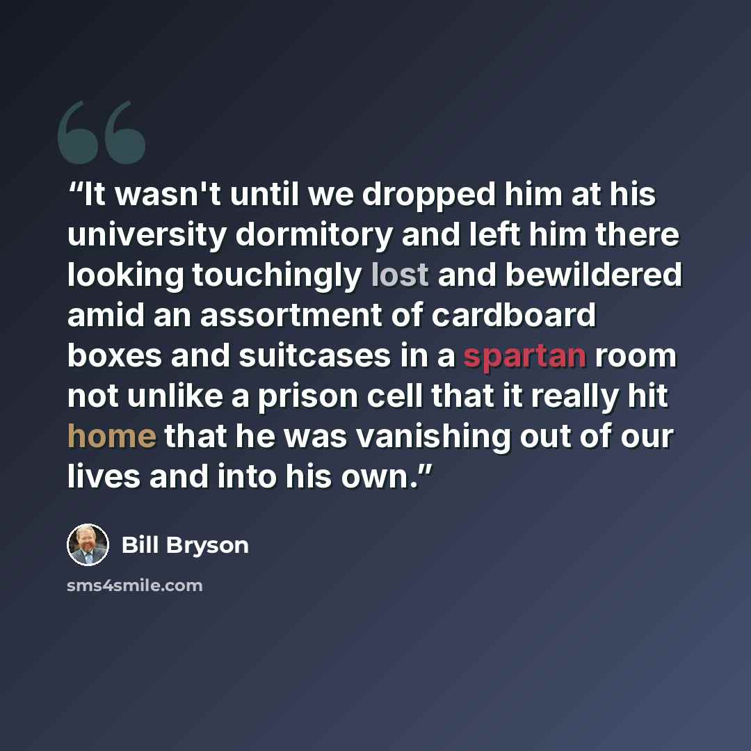“It wasn't until we dropped him at his university dormitory and left him there looking touchingly lost and bewildered amid an assortment of cardboard boxes and suitcases in a spartan room not unlike a prison cell that it really hit home that he was vanishing out of our lives and into his own.” quote by Bill Bryson