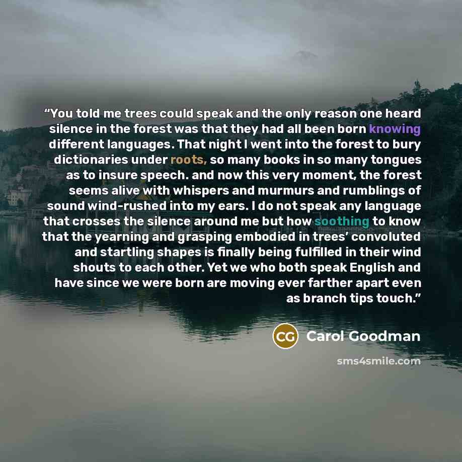 “You told me trees could speak and the only reason one heard silence in the forest was that they had all been born knowing different languages. That night I went into the forest to bury dictionaries under roots, so many books in so many tongues as to insure speech. and now this very moment, the…” quote by Carol Goodman
