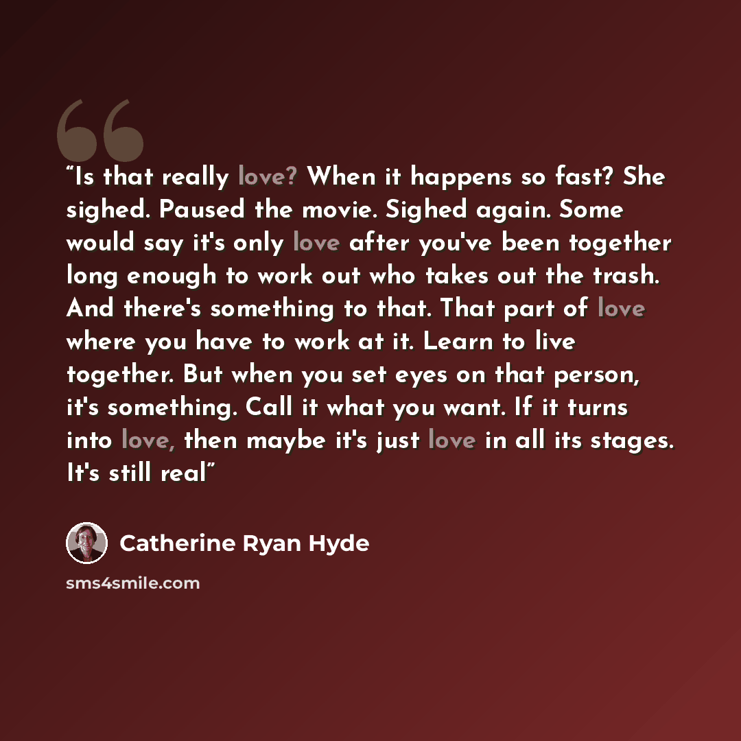 “Is that really love? When it happens so fast? She sighed. Paused the movie. Sighed again. Some would say it's only love after you've been together long enough to work out who takes out the trash. And there's something to that. That part of love where you have to work at it. Learn to live together…” quote by Catherine Ryan Hyde