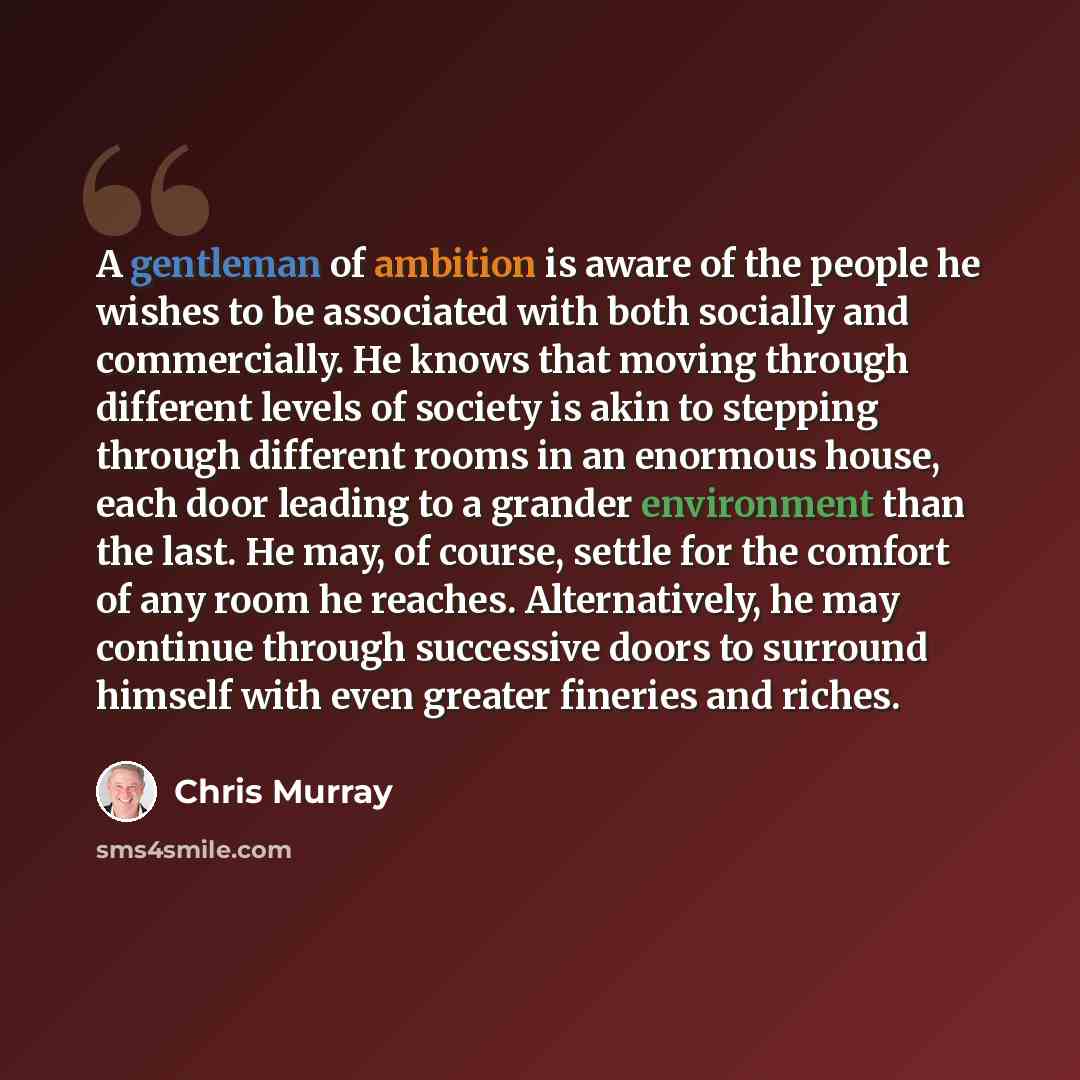 “A gentleman of ambition is aware of the people he wishes to be associated with both socially and commercially. He knows that moving through different levels of society is akin to stepping through different rooms in an enormous house, each door leading to a grander environment than the last. He…” quote by Chris Murray