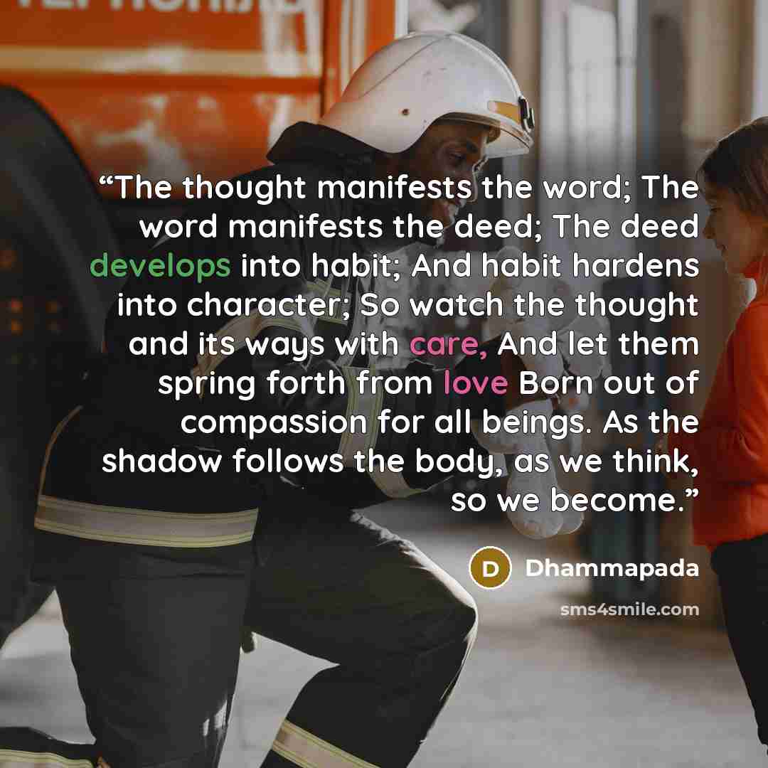“The thought manifests the word; The word manifests the deed; The deed develops into habit; And habit hardens into character; So watch the thought and its ways with care, And let them spring forth from love Born out of compassion for all beings. As the shadow follows the body, as we think, so we…” quote by Dhammapada