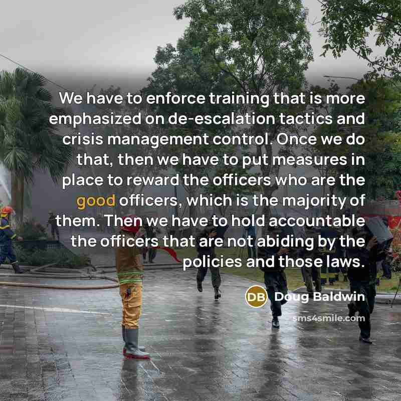 “We have to enforce training that is more emphasized on de-escalation tactics and crisis management control. Once we do that, then we have to put measures in place to reward the officers who are the good officers, which is the majority of them. Then we have to hold accountable the officers that are…” quote by Doug Baldwin