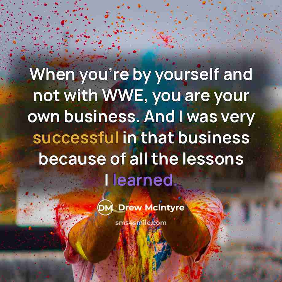 “When you're by yourself and not with WWE, you are your own business. And I was very successful in that business because of all the lessons I learned.” quote by Drew McIntyre