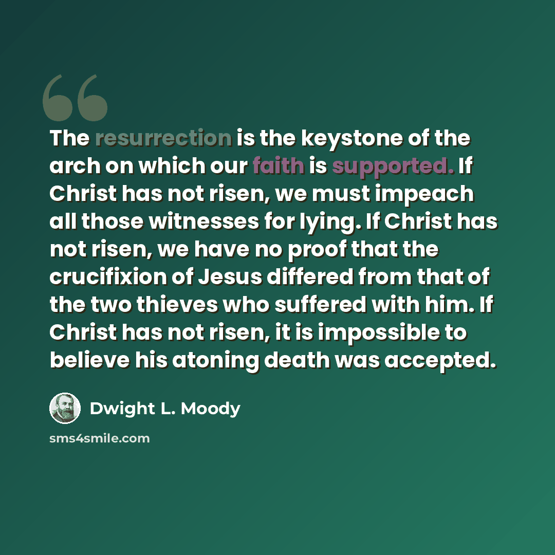 “The resurrection is the keystone of the arch on which our faith is supported. If Christ has not risen, we must impeach all those witnesses for lying. If Christ has not risen, we have no proof that the crucifixion of Jesus differed from that of the two thieves who suffered with him. If Christ has…” quote by Dwight L. Moody