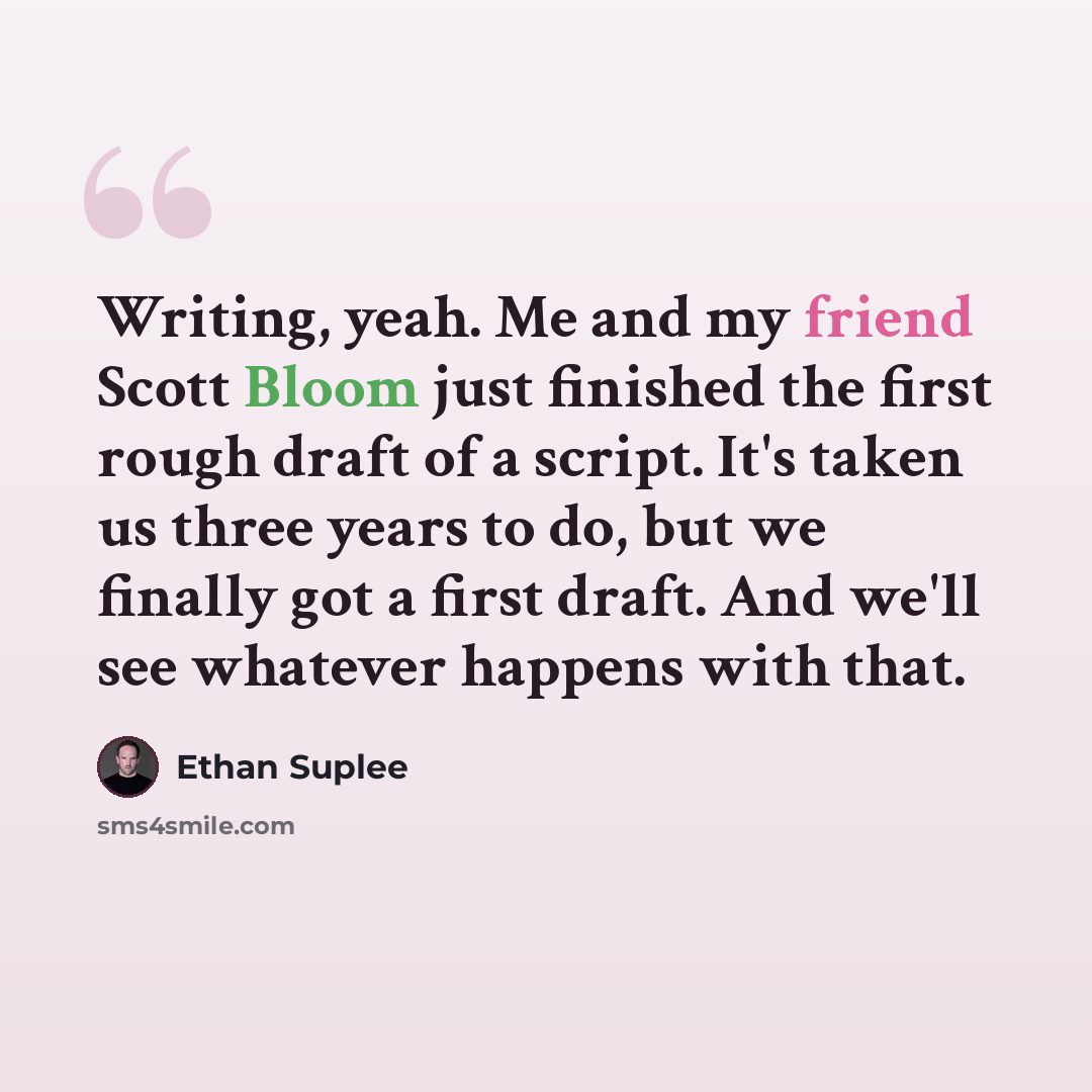 “Writing, yeah. Me and my friend Scott Bloom just finished the first rough draft of a script. It's taken us three years to do, but we finally got a first draft. And we'll see whatever happens with that.” quote by Ethan Suplee