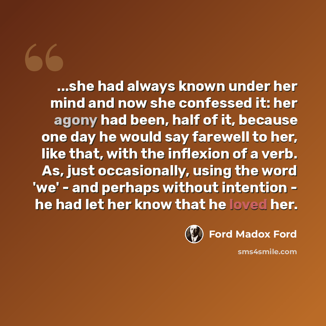 “...she had always known under her mind and now she confessed it: her agony had been, half of it, because one day he would say farewell to her, like that, with the inflexion of a verb. As, just occasionally, using the word 'we' - and perhaps without intention - he had let her know that he loved her.” quote by Ford Madox Ford