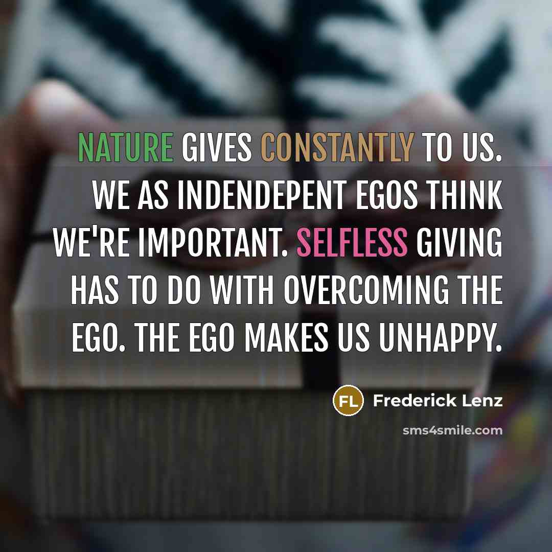 “Nature gives constantly to us. We as indendepent egos think we're important. Selfless giving has to do with overcoming the ego. The ego makes us unhappy.” quote by Frederick Lenz