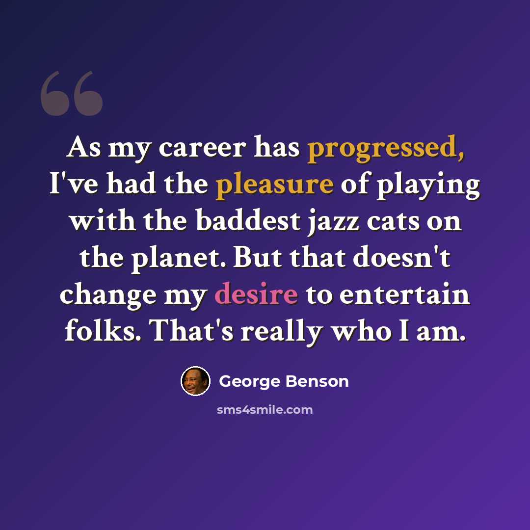 “As my career has progressed, I've had the pleasure of playing with the baddest jazz cats on the planet. But that doesn't change my desire to entertain folks. That's really who I am.” quote by George Benson