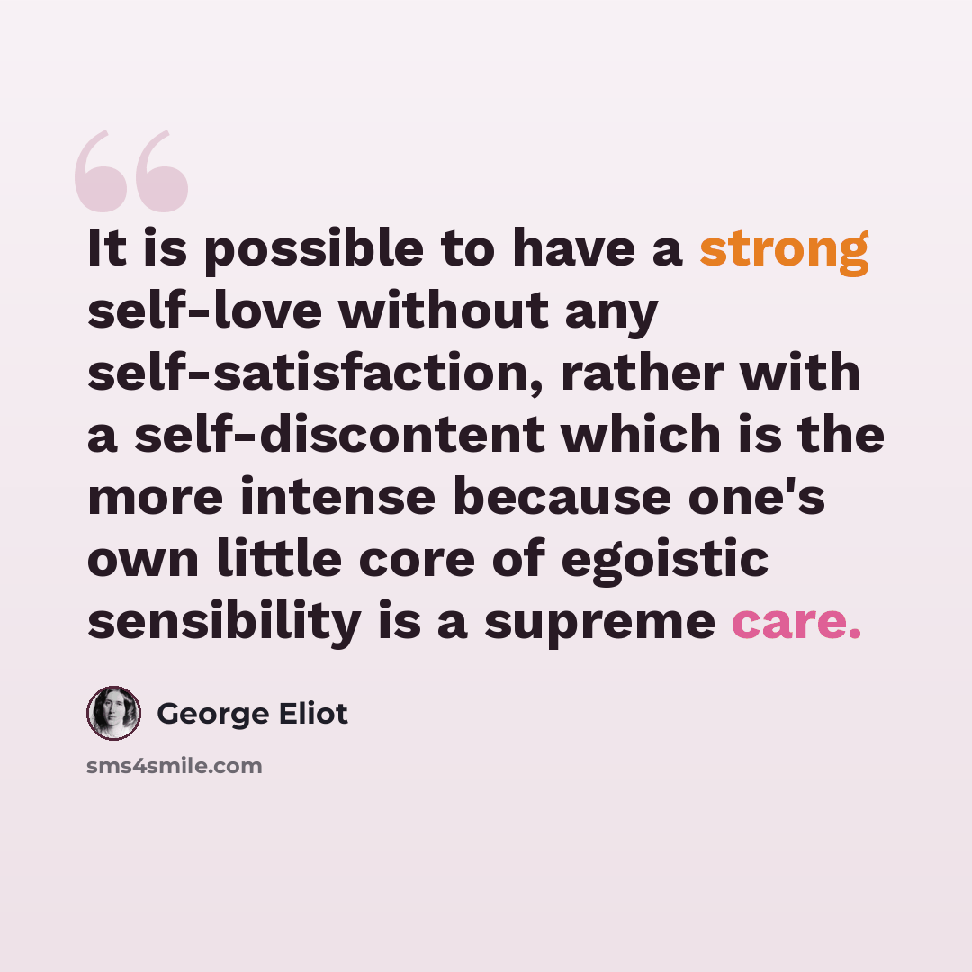 “It is possible to have a strong self-love without any self-satisfaction, rather with a self-discontent which is the more intense because one's own little core of egoistic sensibility is a supreme care.” quote by George Eliot
