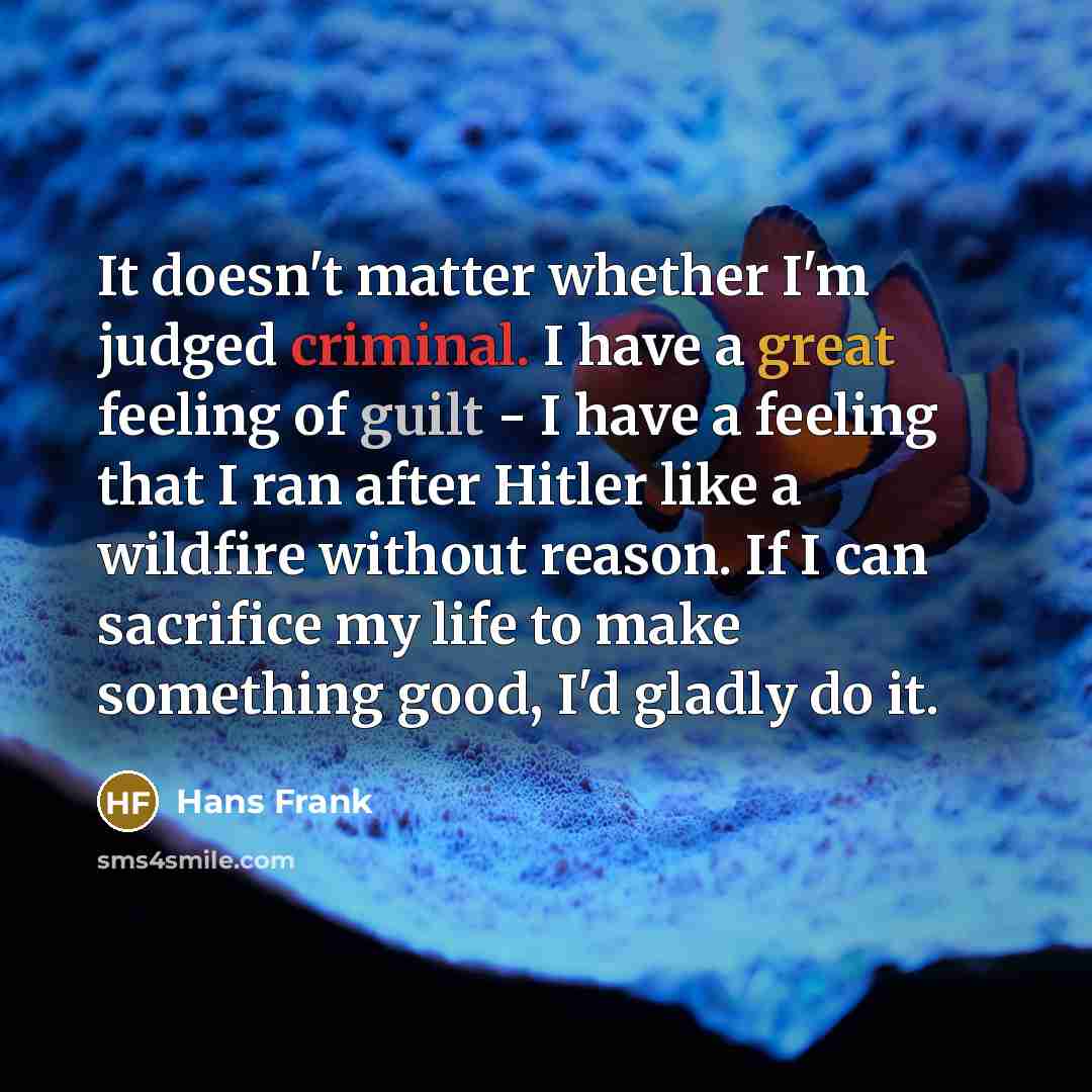 “It doesn't matter whether I'm judged criminal. I have a great feeling of guilt - I have a feeling that I ran after Hitler like a wildfire without reason. If I can sacrifice my life to make something good, I'd gladly do it.” quote by Hans Frank