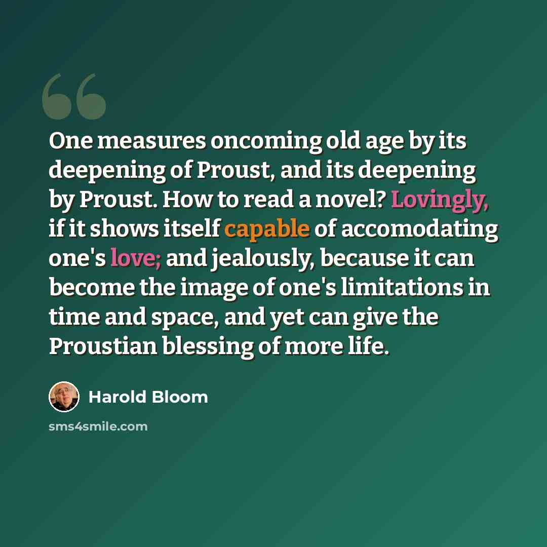 “One measures oncoming old age by its deepening of Proust, and its deepening by Proust. How to read a novel? Lovingly, if it shows itself capable of accomodating one's love; and jealously, because it can become the image of one's limitations in time and space, and yet can give the Proustian…” quote by Harold Bloom