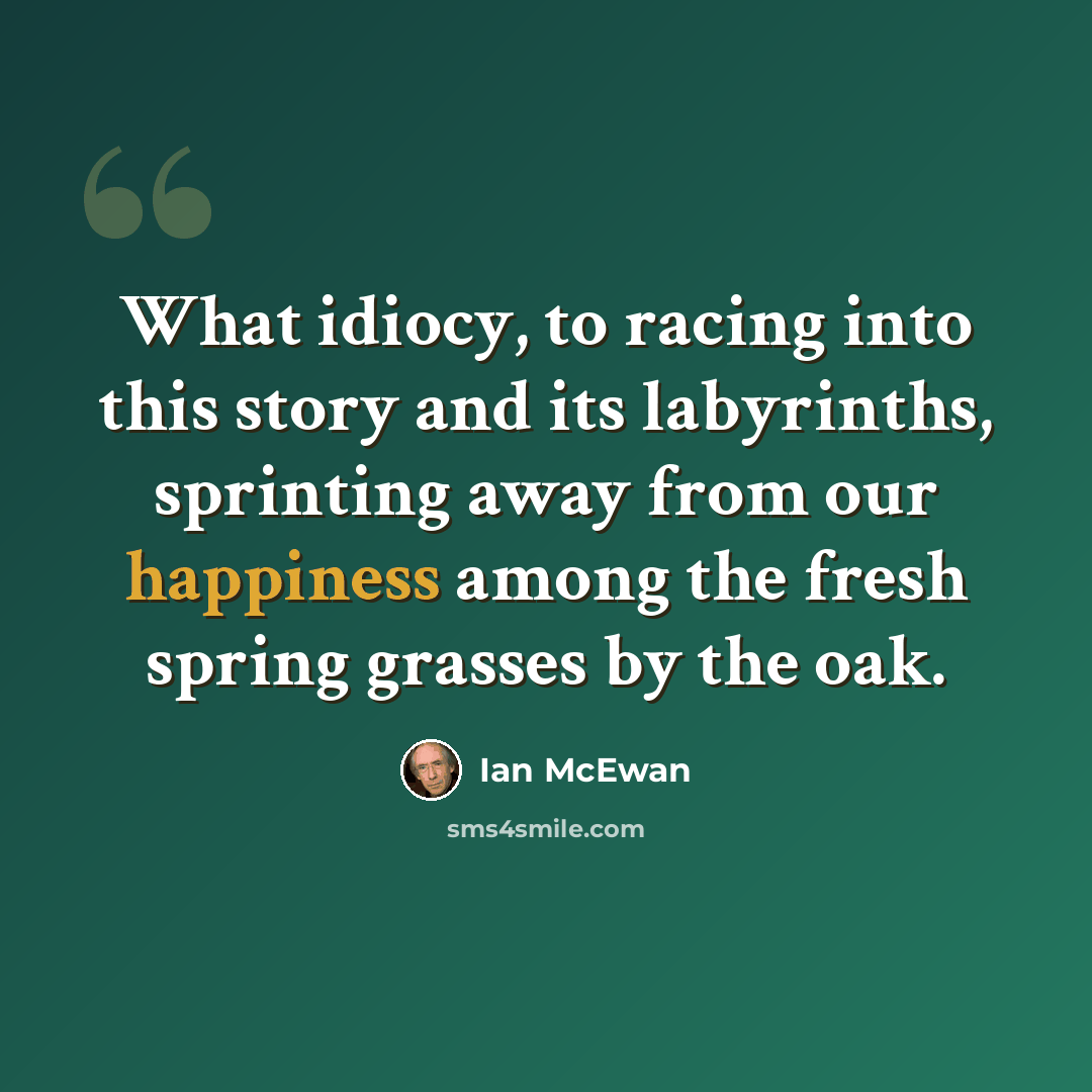 “What idiocy, to racing into this story and its labyrinths, sprinting away from our happiness among the fresh spring grasses by the oak.” quote by Ian Mcewan