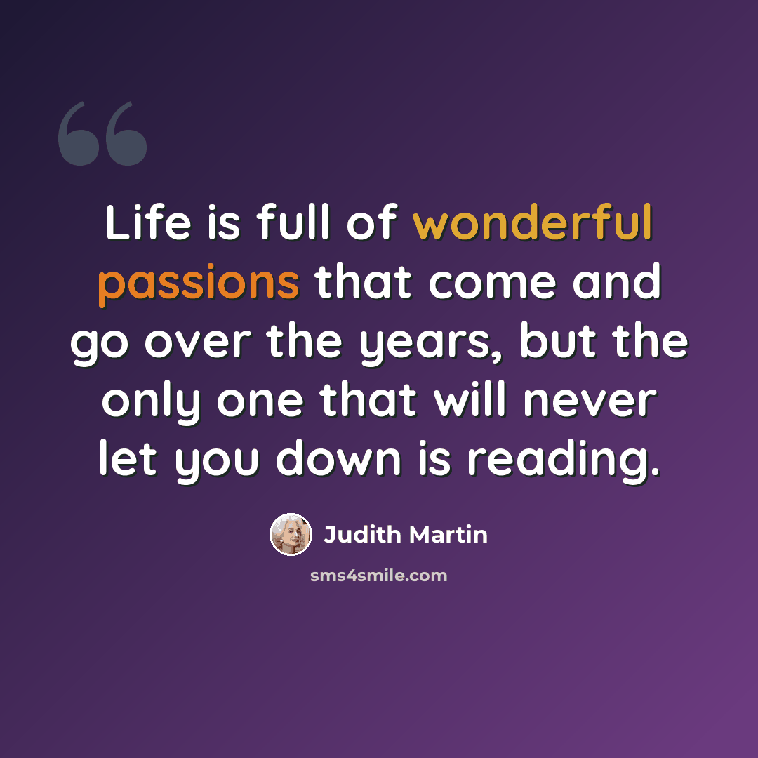 “Life is full of wonderful passions that come and go over the years, but the only one that will never let you down is reading.” quote by Judith Martin