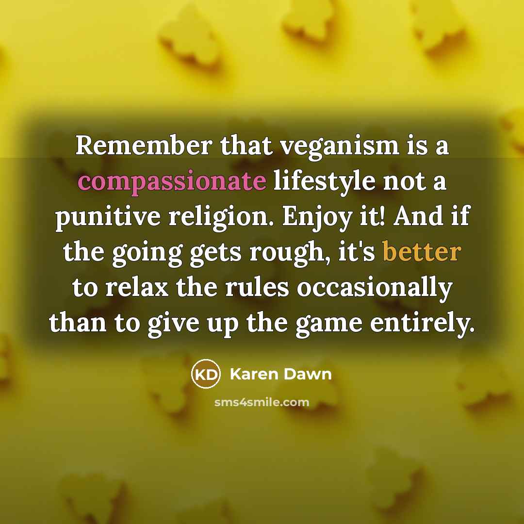 “Remember that veganism is a compassionate lifestyle not a punitive religion. Enjoy it! And if the going gets rough, it's better to relax the rules occasionally than to give up the game entirely.” quote by Karen Dawn